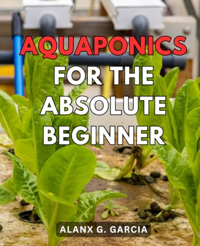 Aquaponics For The Absolute Beginner: Dive into the World of Aquaponics with Easy-to-Follow Systems, Tips, and Techniques for a Flourishing Garden and Happy Fish