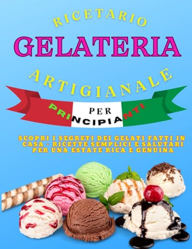 Ricettario Gelateria Artigianale per Principianti: Scopri i segreti dei gelati fatti in casa - ricette semplici e Salutari per una estate Rica e genuina