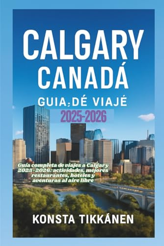 CALGARY CANADÁ GUÍA DE VIAJE 2025-2026: Guía completa de viajes a Calgary 2025-2026: actividades, mejores restaurantes, hoteles y aventuras al aire libre
