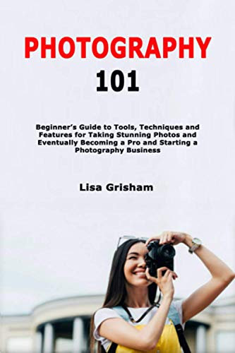 Photography 101: Beginner's Guide to Tools, Techniques and Features for Taking Stunning Photos and Eventually Becoming a Pro and Starting a Photography Business