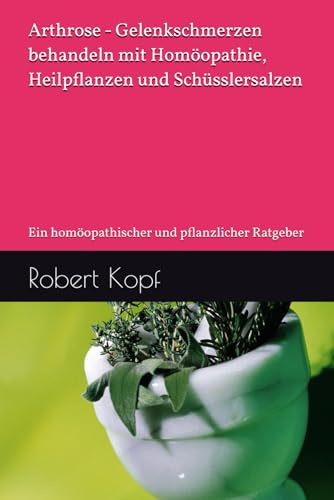 Arthrose - Gelenkschmerzen behandeln mit Homöopathie, Heilpflanzen und Schüsslersalzen: Ein homöopathischer und pflanzlicher Ratgeber