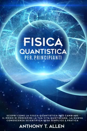 Fisica Quantistica Per Principianti: Scopri Come la Fisica Quantistica Può Cambiare il Modo di Percepire la Tua Vita Quotidiana. La Nuova Conoscenza Scientifica Resa Semplice e Pratica