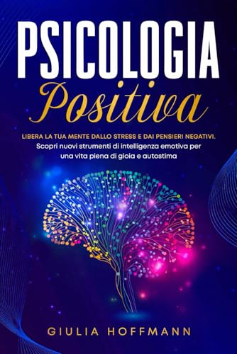 Psicologia Positiva: Libera la tua mente dallo stress e dai pensieri negativi. Scopri nuovi strumenti di intelligenza emotiva per una vita piena di gioia e autostima