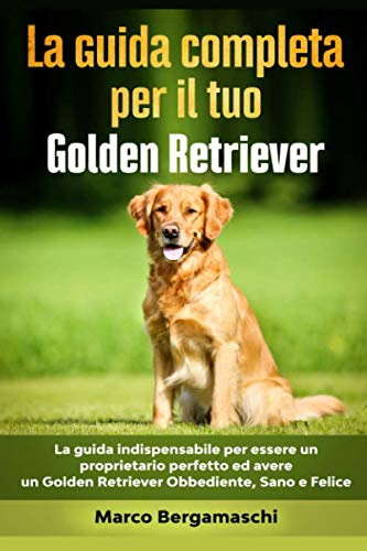 La Guida Completa per Il Tuo Golden Retriever: La guida indispensabile per essere un proprietario perfetto ed avere un Golden Retriever Obbediente, Sano e Felice