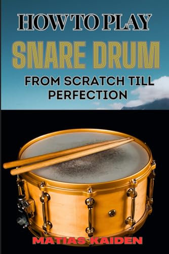 HOW TO PLAY SNARE DRUM FROM SCRATCH TILL PERFECTION: Beginner Basics To Expert Techniques, Mastering Rudiments, And Advanced Performance Skills