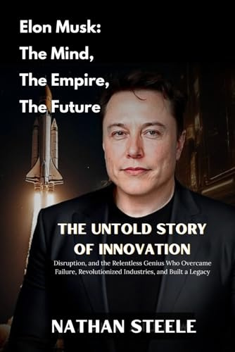 Elon Musk: The Mind, The Empire, The Future: The Untold Story Of Innovation, Disruption, And The Relentless Genius Who Overcame Failure, Revolutionized Industries, And Built A Legacy