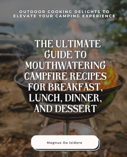 The Ultimate Guide to Mouthwatering Campfire Recipes for Breakfast, Lunch, Dinner, and Dessert: Outdoor Cooking Delights to Elevate Your Camping Experience