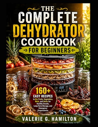 THE COMPLETE DEHYDRATOR COOKBOOK FOR BEGINNERS: 160+ Easy Recipes to Dry Fruits, Vegetables, Meat, and Herbs for Healthy Snacks, Long-Term Storage, and Emergency Preparedness