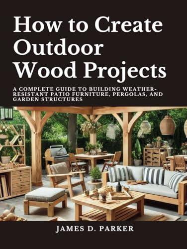 How to Create Outdoor Wood Projects: A Complete Guide to Building Weather-Resistant Patio Furniture Pergolas, and Garden Structures (Workshop Wisdom: ... Beginner's Path to Woodworking Mastery)