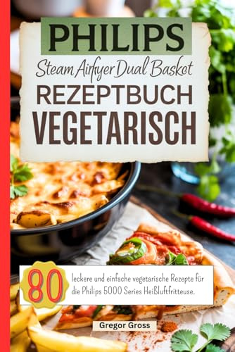 Philips Steam Airfryer Dual Basket Rezeptbuch Vegetarisch: 80 leckere und einfache vegetarische Rezepte für die Philips 5000 Series Heißluftfritteuse.