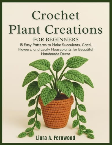 Crochet Plant Creations For Beginners: 15 Easy Patterns to Make Succulents, Cacti, Flowers, and Leafy Houseplants for Beautiful Handmade Décor
