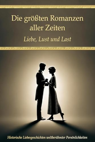 Die größten Romanzen aller Zeiten: Liebe, Lust und Last – Historische Liebesgeschichten weltberühmter Persönlichkeiten