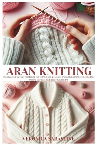 Aran knitting: Step by step ways of Mastering the Techniques, Projects, and Embellishments needed for making intricate and beautiful designs