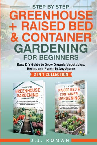 STEP BY STEP GREENHOUSE + RAISED BED & CONTAINER GARDENING FOR BEGINNERS: 2 IN 1 COLLECTION: Easy DIY Guide to Grow Organic Vegetables, Herbs, and Plants in Any Space