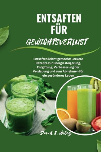 ENTSAFTEN FÜR GEWICHTSVERLUST: Entsaften leicht gemacht: Leckere Rezepte zur Energiesteigerung, Entgiftung, Verbesserung der Verdauung und zum Abnehmen für ein gesünderes Leben