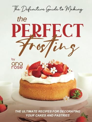 The Definitive Guide to Making the Perfect Frosting: The Ultimate Recipes for Decorating Your Cakes and Pastries