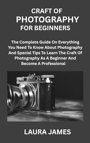 CRAFT OF PHOTOGRAPHY FOR BEGINNERS: The Complete Guide On Everything You Need To Know About Photography And Special Tips To Learn The Craft Of Photography As A Beginner And Become A Professional