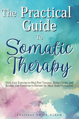 The Practical Guide to Somatic Therapy: Easy Exercises to Heal Past Trauma, Reduce Stress, and Balance Emotions to Harness the Mind-Body Connection