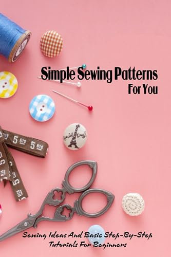 Simple Sewing Patterns For You: Sewing Ideas And Basic Step-By-Step Tutorials For Beginners: Sewing Knowledge