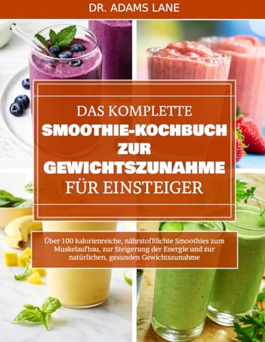 DAS KOMPLETTE SMOOTHIE-KOCHBUCH ZUR GEWICHTSZUNAHME FÜR EINSTEIGER: Über 100 kalorienreiche, nährstoffdichte Smoothies zum Muskelaufbau, zur ... und zur natürlichen, gesunden Gewichtszunahme