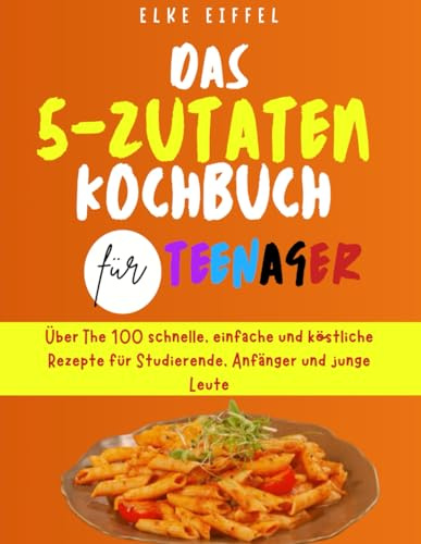 Das 5-Zutaten Kochbuch für Teenager: Über 100 schnelle, einfache und köstliche Rezepte für Studierende, Anfänger und junge Leute