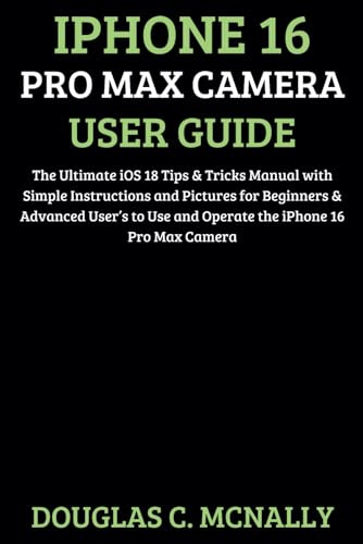 iPhone 16 Pro Max Camera User Guide: The Ultimate iOS 18 Tips & Tricks Manual with Simple Instructions and Pictures for Beginners & Advanced User’s to Use and Operate the iPhone 16 Pro Max Camera