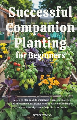 Successful Companion Planting for Beginners: A step-by-step guide to smart herb & vegetable pairings, soil improvement for greater yields & pest control strategies to grow a healthy, bountiful garden