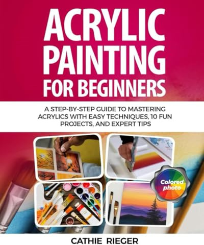 Acrylic Painting for Beginners: A Step-by-Step Guide to Mastering Acrylics with Easy Techniques, 10 Fun Projects, and Expert Tips