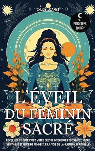 L’éveil du Féminin sacré: Réveillez et embrassez votre déesse intérieure ! Découvrez votre véritable essence de Femme sur la voie de la guérison spirituelle