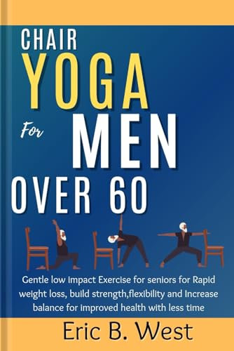 Chair Yoga for Men Over 60: Gentle low impact Exercise for seniors for Rapid weight loss, build strength,flexibility and Increase balance for improved health with less time