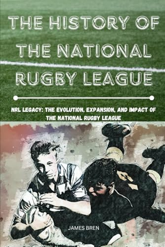 The History of The National Rugby League: NRL Legacy: The Evolution, Expansion, and Impact of the National Rugby League (The History of Sports Series)