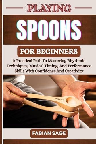 PLAYING SPOONS FOR BEGINNERS: A Practical Path To Mastering Rhythmic Techniques, Musical Timing, And Performance Skills With Confidence And Creativity