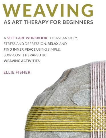 Weaving as Art Therapy for Beginners: A Self-Care Workbook to Ease Anxiety, Stress, and Depression. Relax and Find Inner Peace Using Simple, Low-Cost Therapeutic Weaving Activities
