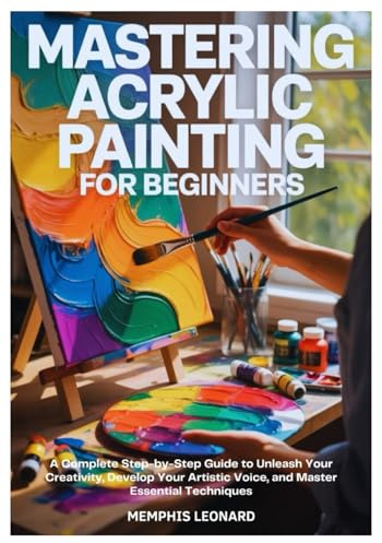 MASTERING ACRYLIC PAINTING FOR BEGINNERS: A Complete Step-by-Step Guide to Unleash Your Creativity, Develop Your Artistic Voice, and Master Essential Techniques