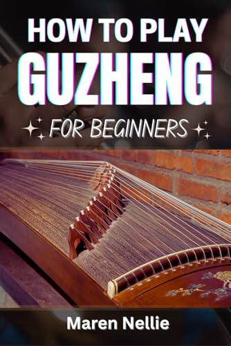 HOW TO PLAY GUZHENG FOR BEGINNERS: Master Traditional Chinese Zither Techniques, Musical Expression, Finger Movements, Melodic Patterns, Tuning Skills, And More Effortlessly From Scratch