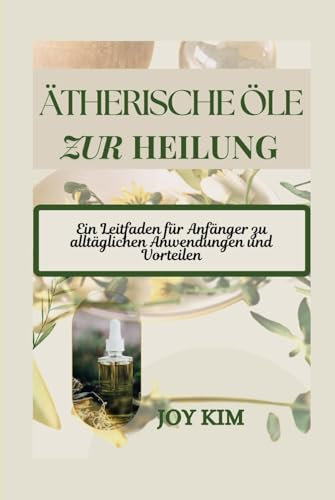 ÄTHERISCHE ÖLE ZUR HEILUNG: Ein Leitfaden für Anfänger zu alltäglichen Anwendungen und Vorteilen