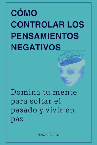 Cómo controlar los pensamientos negativos: Domina tu mente para soltar el pasado y vivir en paz