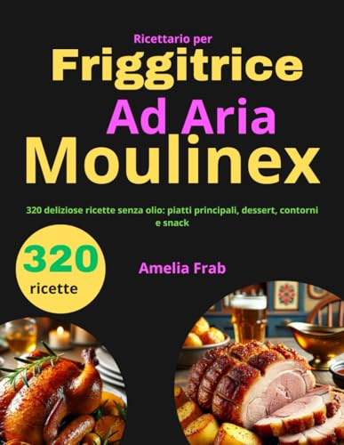Ricettario per Friggitrice ad Aria Moulinex: 320 deliziose ricette senza olio: piatti principali, dessert, contorni e snack