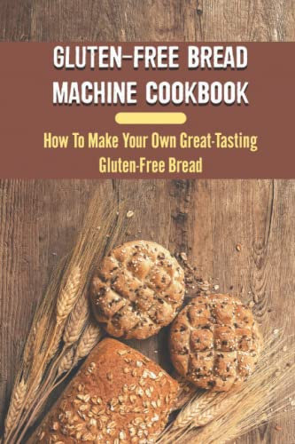 Gluten-Free Bread Machine Cookbook: How To Make Your Own Great-Tasting Gluten-Free Bread