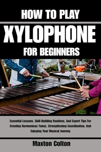 HOW TO PLAY XYLOPHONE FOR BEGINNERS: Essential Lessons, Skill-Building Routines, And Expert Tips For Creating Harmonious Tunes, Strengthening Coordination, And Enjoying Your Musical Journey