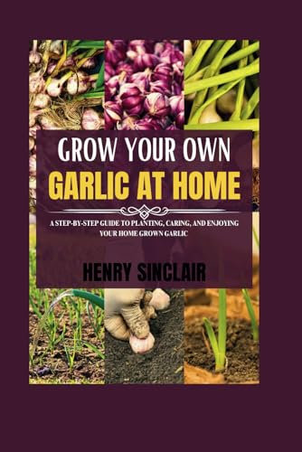 Grow Your Own Garlic At Home: A Step-by-Step Guide to Planting, Caring, and Enjoying Your Home Grown Garlic (The Home Gardener's Guide)
