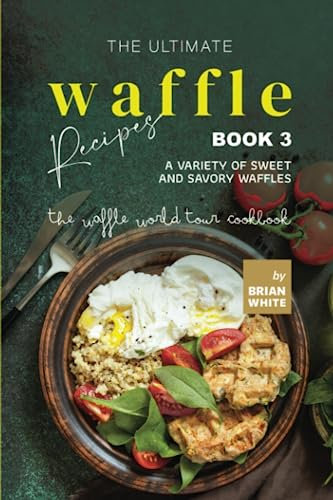 The Ultimate Waffle Recipes – Book 3: A Variety of Sweet and Savory Waffles (The Waffle World Tour Cookbook)