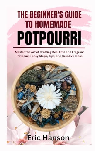THE BEGINNER'S GUIDE TO HOMEMADE POTPOURRI: Master the Art of Crafting Beautiful and Fragrant Potpourri: Easy Steps, Tips, and Creative Ideas