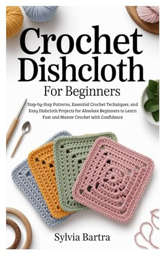 Crochet Dishcloth for Beginners: Step-by-Step Patterns, Essential Crochet Techniques, and Easy Dishcloth Projects for Absolute Beginners to Learn Fast and Master Crochet with Confidence
