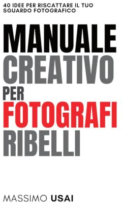 Manuale Creativo per Fotografi Ribelli: 40 Idee per Riscattare il Tuo Sguardo Fotografico