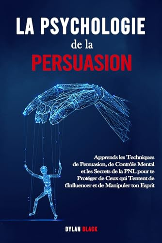 La Psychologie de la Persuasion: Apprends les Techniques de Persuasion, de Contrôle Mental et les Secrets de la PNL pour te Protéger de Ceux qui Tentent de t'Influencer et de Manipuler ton Esprit.