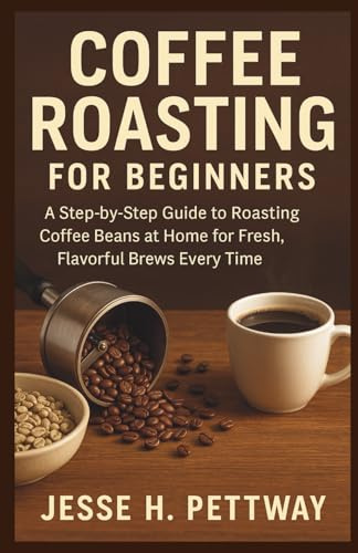 COFFEE ROASTING FOR BEGINNERS: A Step-by-Step Guide to Roasting Coffee Beans at Home for Fresh, Flavorful Brews Every Time