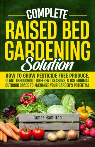 Complete Raised Bed Gardening Solution: How to Grow Pesticide-Free Produce, Plant Throughout Different Seasons, and Use Minimal Outdoor Space to Maximize Your Garden's Potential