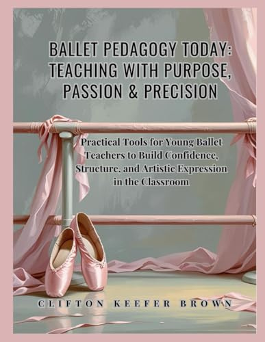 Ballet Pedagogy Today: Teaching with Purpose, Passion & Precision: Practical Tools for Young Ballet Teachers to Build Confidence, Structure, and Artistic Expression in the Classroom