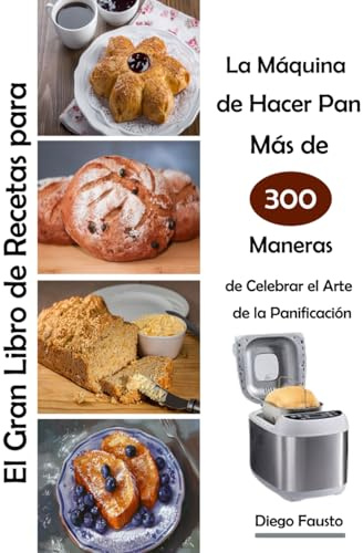 El Gran Libro de Recetas para La Máquina de Hacer Pan Más de 300 Maneras de Celebrar el Arte de la Panificación
